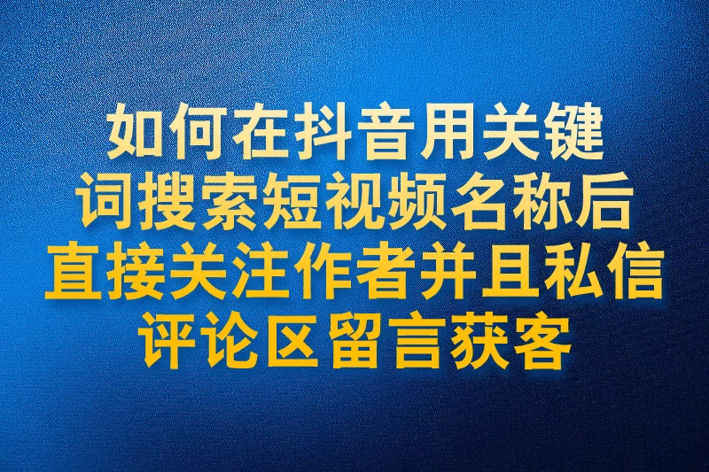 如何在抖音用关键词搜索短视频名称后直接关注作者并且私信评论区留言获客